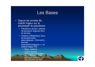 Les Bases
• Depuis les années 90,
  intérêt majeur sur la
  physiopath du paludisme
   – Paludisme sévère: atteinte
     de plusieurs organes dont
     le cerveau
   – Acidose métabolique (taux
     de bicarbonates
     plasmatiques <15mmol/L) :
     donnée
     physiopathologique+++ et
     critère majeur PG
      • Resp. acidémie
      • Origine lactique
        dépendant d’anomalies
        microcirculation, avec
        glycolyse anaérobie par
        séquestration de GRP
        (obstruction des microVx
 