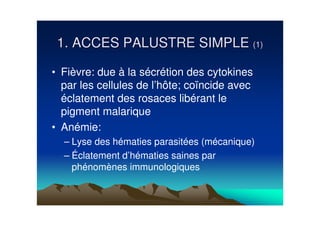 1. ACCES PALUSTRE SIMPLE (1)

• Fièvre: due à la sécrétion des cytokines
  par les cellules de l’hôte; coïncide avec
  éclatement des rosaces libérant le
  pigment malarique
• Anémie:
  – Lyse des hématies parasitées (mécanique)
  – Éclatement d’hématies saines par
    phénomènes immunologiques
 