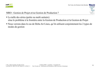 Des Usines, des Hommes & des Résultats
MRO : Gestion de Projet et/ou Gestion de Production ?
La taille des séries (petite ou multi unitaire)
situe le problème à la frontière entre la Gestion de Production et la Gestion de Projet
Nous verrons dans le cas de Delta Air Lines, qu’ils utilisent conjointement les 2 types de
modes de gestion
10Conférence PIOM – Luxembourg – 16 novembre 2011
Faire 2 fois plus vite : Améliorations des Performances en MRO Ferroviaire et Aéronautique
© 2011 - Marris Consulting. All rights reserved.
Conf PIOM 2011 MRO TOC SNCF Delta 20111116 PMs V1.1
 