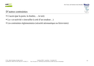 Des Usines, des Hommes & des Résultats
D’autres contraintes
L’accès (par la porte, la fenêtre, …le toit)
La « co-activité » (travailler à coté d’un soudeur…)
Les contraintes réglementaires (sécurité aéronautique ou ferroviaire)
13Conférence PIOM – Luxembourg – 16 novembre 2011
Faire 2 fois plus vite : Améliorations des Performances en MRO Ferroviaire et Aéronautique
© 2011 - Marris Consulting. All rights reserved.
Conf PIOM 2011 MRO TOC SNCF Delta 20111116 PMs V1.1
 