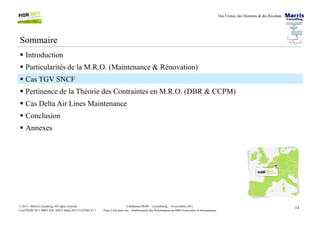 Des Usines, des Hommes & des Résultats
Sommaire
Introduction
Particularités de la M.R.O. (Maintenance & Rénovation)
Cas TGV SNCF
Pertinence de la Théorie des Contraintes en M.R.O. (DBR & CCPM)
Cas Delta Air Lines Maintenance
Conclusion
14Conférence PIOM – Luxembourg – 16 novembre 2011
Faire 2 fois plus vite : Améliorations des Performances en MRO Ferroviaire et Aéronautique
© 2011 - Marris Consulting. All rights reserved.
Conf PIOM 2011 MRO TOC SNCF Delta 20111116 PMs V1.1
Conclusion
Annexes
 