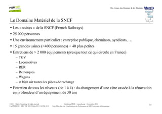 Des Usines, des Hommes & des Résultats
Le Domaine Matériel de la SNCF
Les « usines » de la SNCF (French Railways)
25 000 personnes
Une environnement particulier : entreprise publique, cheminots, syndicats, …
15 grandes usines (>400 personnes) + 40 plus petites
Entretiens de > 2 000 équipements (presque tout ce qui circule en France)
– TGV
15Conférence PIOM – Luxembourg – 16 novembre 2011
Faire 2 fois plus vite : Améliorations des Performances en MRO Ferroviaire et Aéronautique
© 2011 - Marris Consulting. All rights reserved.
Conf PIOM 2011 MRO TOC SNCF Delta 20111116 PMs V1.1
– TGV
– Locomotives
– RER
– Remorques
– Wagons
– et bien sûr toutes les pièces de rechange
Entretien de tous les niveaux (de 1 à 4) : du changement d’une vitre cassée à la rénovation
en profondeur d’un équipement de 30 ans
 