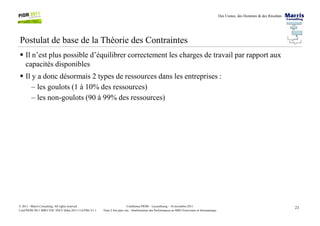 Des Usines, des Hommes & des Résultats
Postulat de base de la Théorie des Contraintes
Il n’est plus possible d’équilibrer correctement les charges de travail par rapport aux
capacités disponibles
Il y a donc désormais 2 types de ressources dans les entreprises :
– les goulots (1 à 10% des ressources)
– les non-goulots (90 à 99% des ressources)
21Conférence PIOM – Luxembourg – 16 novembre 2011
Faire 2 fois plus vite : Améliorations des Performances en MRO Ferroviaire et Aéronautique
© 2011 - Marris Consulting. All rights reserved.
Conf PIOM 2011 MRO TOC SNCF Delta 20111116 PMs V1.1
 