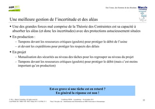 Des Usines, des Hommes & des Résultats
Une meilleure gestion de l’incertitude et des aléas
Une des grandes forces mal comprise de la Théorie des Contraintes est sa capacité à
absorber les aléas (et donc les incertitudes) avec des protections astucieusement situées
En production :
– Tampons devant les ressources critiques (goulots) pour protéger le débit de l’usine
– et devant les expéditions pour protéger les respects des délais
En projet
23Conférence PIOM – Luxembourg – 16 novembre 2011
Faire 2 fois plus vite : Améliorations des Performances en MRO Ferroviaire et Aéronautique
© 2011 - Marris Consulting. All rights reserved.
Conf PIOM 2011 MRO TOC SNCF Delta 20111116 PMs V1.1
– Mutualisation des sécurités au niveau des tâches pour les regrouper au niveau du projet
– Tampons devant les ressources critiques (goulots) pour protéger le débit (mais c’est moins
important qu’en production)
Est-ce grave si une tâche est en retard ?
En général la réponse est non !
 