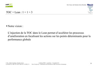 Des Usines, des Hommes & des Résultats
TOC + Lean : 1 + 1 = 3
Notre vision :
L’injection de la TOC dans le Lean permet d’accélérer les processus
29Conférence PIOM – Luxembourg – 16 novembre 2011
Faire 2 fois plus vite : Améliorations des Performances en MRO Ferroviaire et Aéronautique
© 2011 - Marris Consulting. All rights reserved.
Conf PIOM 2011 MRO TOC SNCF Delta 20111116 PMs V1.1
d’amélioration en focalisant les actions sur les points déterminants pour la
performance globale
 
