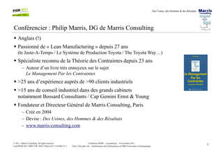 Des Usines, des Hommes & des Résultats
Conférencier : Philip Marris, DG de Marris Consulting
Anglais (!)
Passionné de « Lean Manufacturing » depuis 27 ans
(le Juste-A-Temps / Le Système de Production Toyota / The Toyota Way…)
Spécialiste reconnu de la Théorie des Contraintes depuis 23 ans
– Auteur d’un livre très ennuyeux sur le sujet
Le Management Par les Contraintes
3Conférence PIOM – Luxembourg – 16 novembre 2011
Faire 2 fois plus vite : Améliorations des Performances en MRO Ferroviaire et Aéronautique
© 2011 - Marris Consulting. All rights reserved.
Conf PIOM 2011 MRO TOC SNCF Delta 20111116 PMs V1.1
>25 ans d’expérience auprès de >90 clients industriels
>15 ans de conseil industriel dans des grands cabinets
notamment Bossard Consultants / Cap Gemini Ernst & Young
Fondateur et Directeur Général de Marris Consulting, Paris
– Créé en 2004
– Devise : Des Usines, des Hommes & des Résultats
– www.marris-consulting.com
 