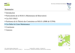 Des Usines, des Hommes & des Résultats
Sommaire
Introduction
Particularités de la M.R.O. (Maintenance & Rénovation)
Cas TGV SNCF
Pertinence de la Théorie des Contraintes en M.R.O. (DBR & CCPM)
Cas Delta Air Lines Maintenance
Conclusion
31Conférence PIOM – Luxembourg – 16 novembre 2011
Faire 2 fois plus vite : Améliorations des Performances en MRO Ferroviaire et Aéronautique
© 2011 - Marris Consulting. All rights reserved.
Conf PIOM 2011 MRO TOC SNCF Delta 20111116 PMs V1.1
Conclusion
Annexes
 