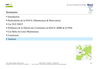 Des Usines, des Hommes & des Résultats
Sommaire
Introduction
Particularités de la M.R.O. (Maintenance & Rénovation)
Cas TGV SNCF
Pertinence de la Théorie des Contraintes en M.R.O. (DBR & CCPM)
Cas Delta Air Lines Maintenance
Conclusion
38Conférence PIOM – Luxembourg – 16 novembre 2011
Faire 2 fois plus vite : Améliorations des Performances en MRO Ferroviaire et Aéronautique
© 2011 - Marris Consulting. All rights reserved.
Conf PIOM 2011 MRO TOC SNCF Delta 20111116 PMs V1.1
Conclusion
Annexes
 