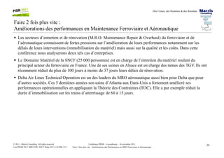 Des Usines, des Hommes & des Résultats
Faire 2 fois plus vite :
Améliorations des performances en Maintenance Ferroviaire et Aéronautique
Les secteurs d’entretien et de rénovation (M.R.O. Maintenance Repair & Overhaul) du ferroviaire et de
l’aéronautique connaissent de fortes pressions sur l’amélioration de leurs performances notamment sur les
délais de leurs interventions (immobilisation du matériel) mais aussi sur la qualité et les coûts. Dans cette
conférence nous analyserons deux tels cas d’entreprises.
Le Domaine Matériel de la SNCF (25 000 personnes) est en charge de l’entretien du matériel roulant du
principal acteur du ferroviaire en France. Une de ses usines en Alsace est en charge des rames des TGV. Ils ont
récemment réduit de plus de 100 jours à moins de 37 jours leurs délais de rénovation.
Delta Air Lines Technical Operation est un des leaders du MRO aéronautique aussi bien pour Delta que pour
39Conférence PIOM – Luxembourg – 16 novembre 2011
Faire 2 fois plus vite : Améliorations des Performances en MRO Ferroviaire et Aéronautique
© 2011 - Marris Consulting. All rights reserved.
Conf PIOM 2011 MRO TOC SNCF Delta 20111116 PMs V1.1
Delta Air Lines Technical Operation est un des leaders du MRO aéronautique aussi bien pour Delta que pour
d’autres sociétés. Ces 5 dernières années son usine d’Atlanta aux Etats-Unis a fortement amélioré ses
performances opérationnelles en appliquant la Théorie des Contraintes (TOC). Elle a par exemple réduit la
durée d’immobilisation sur les trains d’atterrissage de 60 à 15 jours.
 