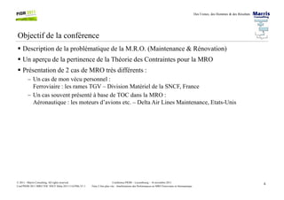 Des Usines, des Hommes & des Résultats
Objectif de la conférence
Description de la problématique de la M.R.O. (Maintenance & Rénovation)
Un aperçu de la pertinence de la Théorie des Contraintes pour la MRO
Présentation de 2 cas de MRO très différents :
– Un cas de mon vécu personnel :
Ferroviaire : les rames TGV – Division Matériel de la SNCF, France
– Un cas souvent présenté à base de TOC dans la MRO :
Aéronautique : les moteurs d’avions etc. – Delta Air Lines Maintenance, Etats-Unis
4Conférence PIOM – Luxembourg – 16 novembre 2011
Faire 2 fois plus vite : Améliorations des Performances en MRO Ferroviaire et Aéronautique
© 2011 - Marris Consulting. All rights reserved.
Conf PIOM 2011 MRO TOC SNCF Delta 20111116 PMs V1.1
Aéronautique : les moteurs d’avions etc. – Delta Air Lines Maintenance, Etats-Unis
 