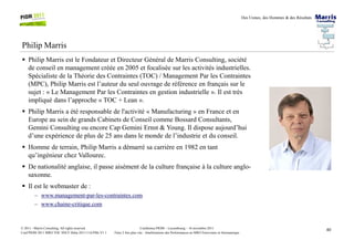 Des Usines, des Hommes & des Résultats
Philip Marris
Philip Marris est le Fondateur et Directeur Général de Marris Consulting, société
de conseil en management créée en 2005 et focalisée sur les activités industrielles.
Spécialiste de la Théorie des Contraintes (TOC) / Management Par les Contraintes
(MPC), Philip Marris est l’auteur du seul ouvrage de référence en français sur le
sujet : « Le Management Par les Contraintes en gestion industrielle ». Il est très
impliqué dans l’approche « TOC + Lean ».
Philip Marris a été responsable de l'activité « Manufacturing » en France et en
Europe au sein de grands Cabinets de Conseil comme Bossard Consultants,
Gemini Consulting ou encore Cap Gemini Ernst & Young. Il dispose aujourd’hui
40Conférence PIOM – Luxembourg – 16 novembre 2011
Faire 2 fois plus vite : Améliorations des Performances en MRO Ferroviaire et Aéronautique
© 2011 - Marris Consulting. All rights reserved.
Conf PIOM 2011 MRO TOC SNCF Delta 20111116 PMs V1.1
Gemini Consulting ou encore Cap Gemini Ernst & Young. Il dispose aujourd’hui
d’une expérience de plus de 25 ans dans le monde de l’industrie et du conseil.
Homme de terrain, Philip Marris a démarré sa carrière en 1982 en tant
qu’ingénieur chez Vallourec.
De nationalité anglaise, il passe aisément de la culture française à la culture anglo-
saxonne.
Il est le webmaster de :
– www.management-par-les-contraintes.com
– www.chaine-critique.com
 