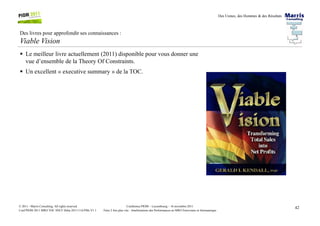 Des Usines, des Hommes & des Résultats
Des livres pour approfondir ses connaissances :
Viable Vision
Le meilleur livre actuellement (2011) disponible pour vous donner une
vue d’ensemble de la Theory Of Constraints.
Un excellent « executive summary » de la TOC.
42Conférence PIOM – Luxembourg – 16 novembre 2011
Faire 2 fois plus vite : Améliorations des Performances en MRO Ferroviaire et Aéronautique
© 2011 - Marris Consulting. All rights reserved.
Conf PIOM 2011 MRO TOC SNCF Delta 20111116 PMs V1.1
 