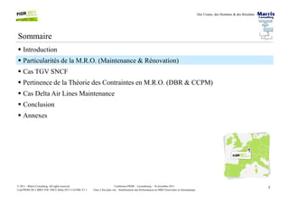 Des Usines, des Hommes & des Résultats
Sommaire
Introduction
Particularités de la M.R.O. (Maintenance & Rénovation)
Cas TGV SNCF
Pertinence de la Théorie des Contraintes en M.R.O. (DBR & CCPM)
Cas Delta Air Lines Maintenance
Conclusion
5Conférence PIOM – Luxembourg – 16 novembre 2011
Faire 2 fois plus vite : Améliorations des Performances en MRO Ferroviaire et Aéronautique
© 2011 - Marris Consulting. All rights reserved.
Conf PIOM 2011 MRO TOC SNCF Delta 20111116 PMs V1.1
Conclusion
Annexes
 