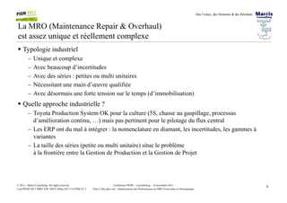 Des Usines, des Hommes & des Résultats
La MRO (Maintenance Repair & Overhaul)
est assez unique et réellement complexe
Typologie industriel
– Unique et complexe
– Avec beaucoup d’incertitudes
– Avec des séries : petites ou multi unitaires
– Nécessitant une main d’œuvre qualifiée
– Avec désormais une forte tension sur le temps (d’immobilisation)
Quelle approche industrielle ?
6Conférence PIOM – Luxembourg – 16 novembre 2011
Faire 2 fois plus vite : Améliorations des Performances en MRO Ferroviaire et Aéronautique
© 2011 - Marris Consulting. All rights reserved.
Conf PIOM 2011 MRO TOC SNCF Delta 20111116 PMs V1.1
Quelle approche industrielle ?
– Toyota Production System OK pour la culture (5S, chasse au gaspillage, processus
d’amélioration continu, …) mais pas pertinent pour le pilotage du flux central
– Les ERP ont du mal à intégrer : la nomenclature en diamant, les incertitudes, les gammes à
variantes
– La taille des séries (petite ou multi unitaire) situe le problème
à la frontière entre la Gestion de Production et la Gestion de Projet
 