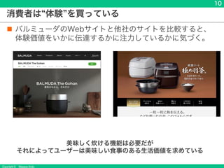 Copyright &copy; Masaya Ando
10
消費者は 体験 を買っている
n バルミューダのWebサイトと他社のサイトを比較すると、
体験価値をいかに伝達するかに注力しているかに気づく。
美味しく炊ける機能は必要だが
それによってユーザーは美味しい食事のある生活価値を求めている
 