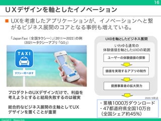 Copyright &copy; Masaya Ando
16
ＵＸデザインを軸としたイノベーション
n UXを考慮したアプリケーションが、イノベーションへと繋
がるビジネス展開のコアとなる事例も増えている。
「JapanTaxi （全国タクシー）」（2011～2022）の例
(2021〜タクシーアプリ 「GO」）
ユーザーの体験価値の探索
価値を実現するアプリの制作
いわゆる通常の
体験価値を軸としたUXDの範囲
提携事業者の拡大努力
・累積1000万ダウンロード
・47都道府県全国10万台
（全国シェア約45%）
UXDを軸としたビジネス展開
プロダクトのUXデザインだけで、利益を
考えようとすると結局失敗するのは確実
総合的なビジネス展開の主軸としてUX
デザインを置くことが重要
2020/8時点
 