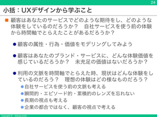 Copyright &copy; Masaya Ando
小括：UXデザインから学ぶこと
n 顧客はあなたのサービスでどのような期待をし、どのような
体験をしているのだろうか？ 自社サービスを使う前の体験
から時間軸でとらえたことがあるだろうか？
l 顧客の属性・行為・価値をモデリングしてみよう
l 顧客はあなたのブランド・サービスに、どんな体験価値を
感じているだろうか？ 未充足の価値はないだろうか？
l 利用の文脈を時間軸でとらえた時、現状はどんな体験をし
ているのだろう？ 理想の体験はどの様なものだろう？
l自社サービスを使う前の文脈も考える
l瞬間的・エピソード的・累積的のレンズを忘れない
l長期の視点も考える
l企業の都合ではなく、顧客の視点で考える
24
 