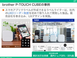 Copyright &copy; Masaya Ando
27
本当はおしゃれにできるけど
みんな知らなかった
&rarr;スマホで結果を見えやすく
brother P-TOUCH CUBEの事例
n スマホアプリでラベルが作成できるラベルライターは、社内
のUXDリーダー制度を初めて取り入れて開発した製品。販
売会社を巻き込み、UXデザインを実践。
2016年以来
累計30万台突破 国内シェア20%&rarr;30%超
 