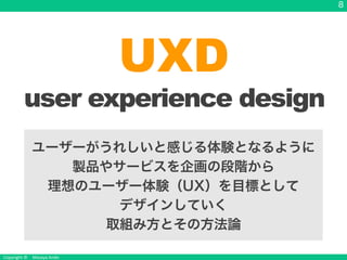 Copyright &copy; Masaya Ando
8
UXD
user experience design
ユーザーがうれしいと感じる体験となるように
製品やサービスを企画の段階から
理想のユーザー体験（UX）を目標として
デザインしていく
取組み方とその方法論
 