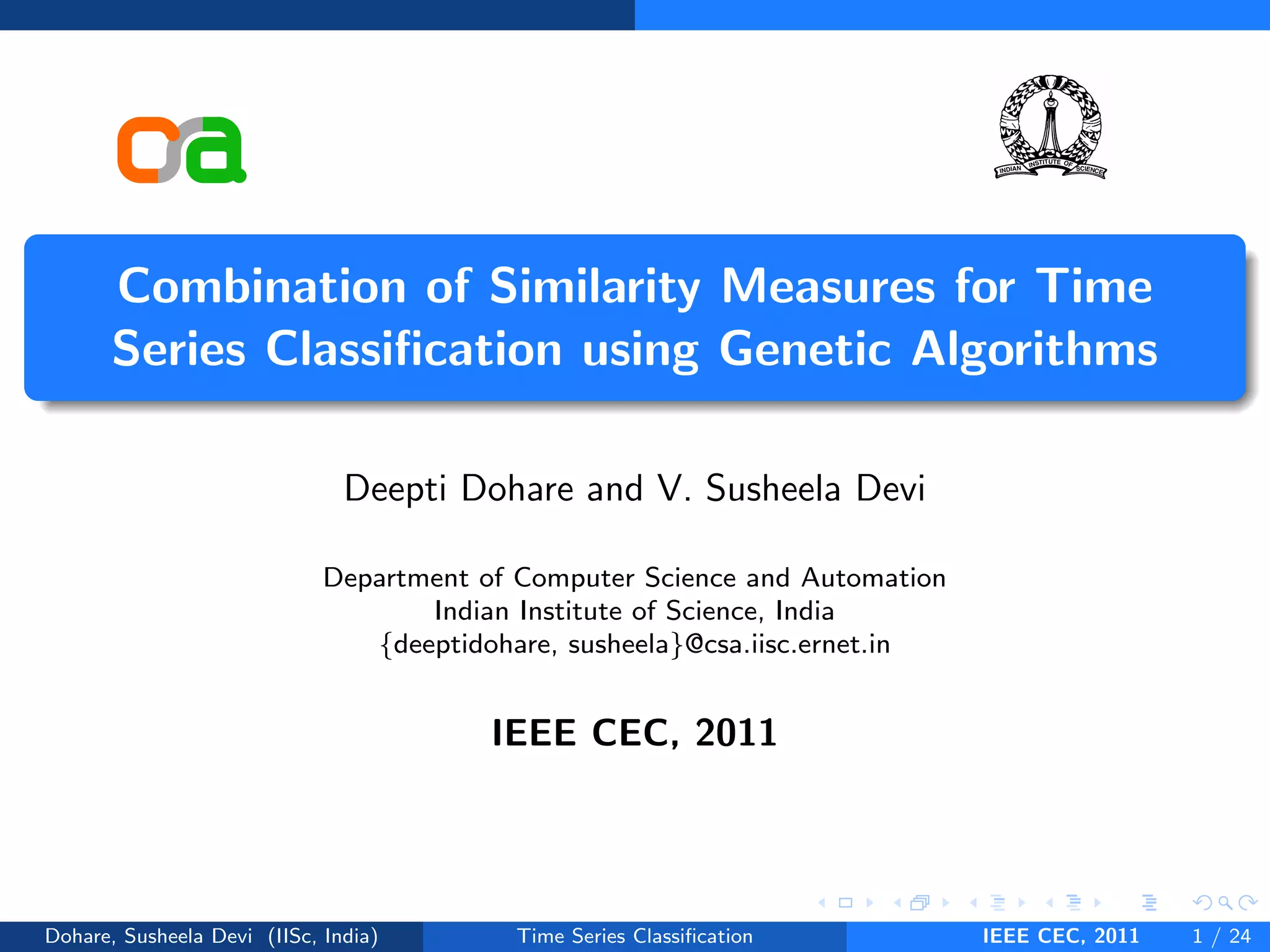 Combination of Similarity Measures for Time
Series Classification using Genetic Algorithms
Deepti Dohare and V. Susheela Devi
Department of Computer Science and Automation
Indian Institute of Science, India
{deeptidohare, susheela}@csa.iisc.ernet.in
IEEE CEC, 2011
Dohare, Susheela Devi (IISc, India) Time Series Classification IEEE CEC, 2011 1 / 24
 