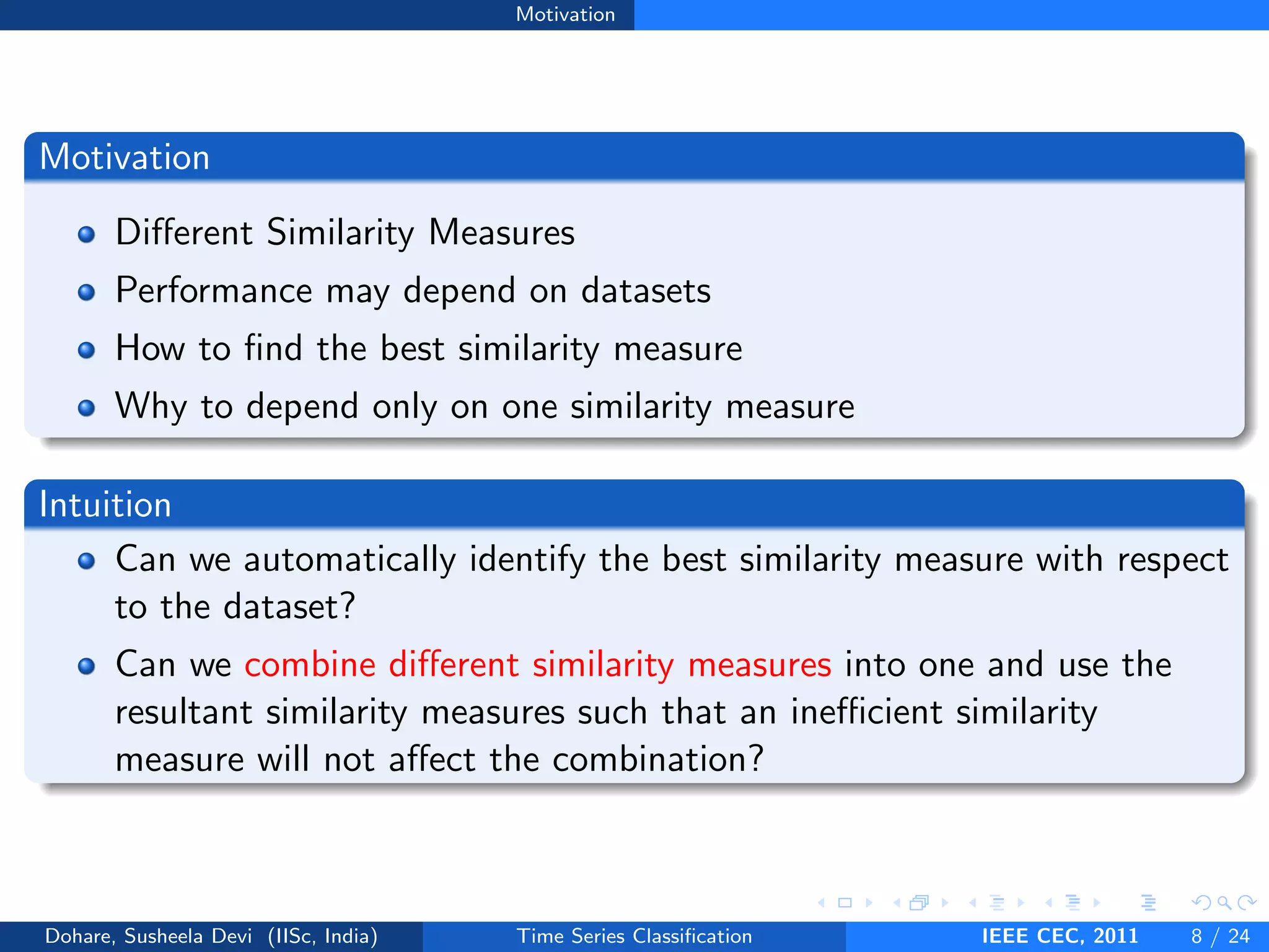 Motivation
Motivation
Different Similarity Measures
Performance may depend on datasets
How to find the best similarity measure
Why to depend only on one similarity measure
Intuition
Can we automatically identify the best similarity measure with respect
to the dataset?
Can we combine different similarity measures into one and use the
resultant similarity measures such that an inefficient similarity
measure will not affect the combination?
Dohare, Susheela Devi (IISc, India) Time Series Classification IEEE CEC, 2011 8 / 24
 