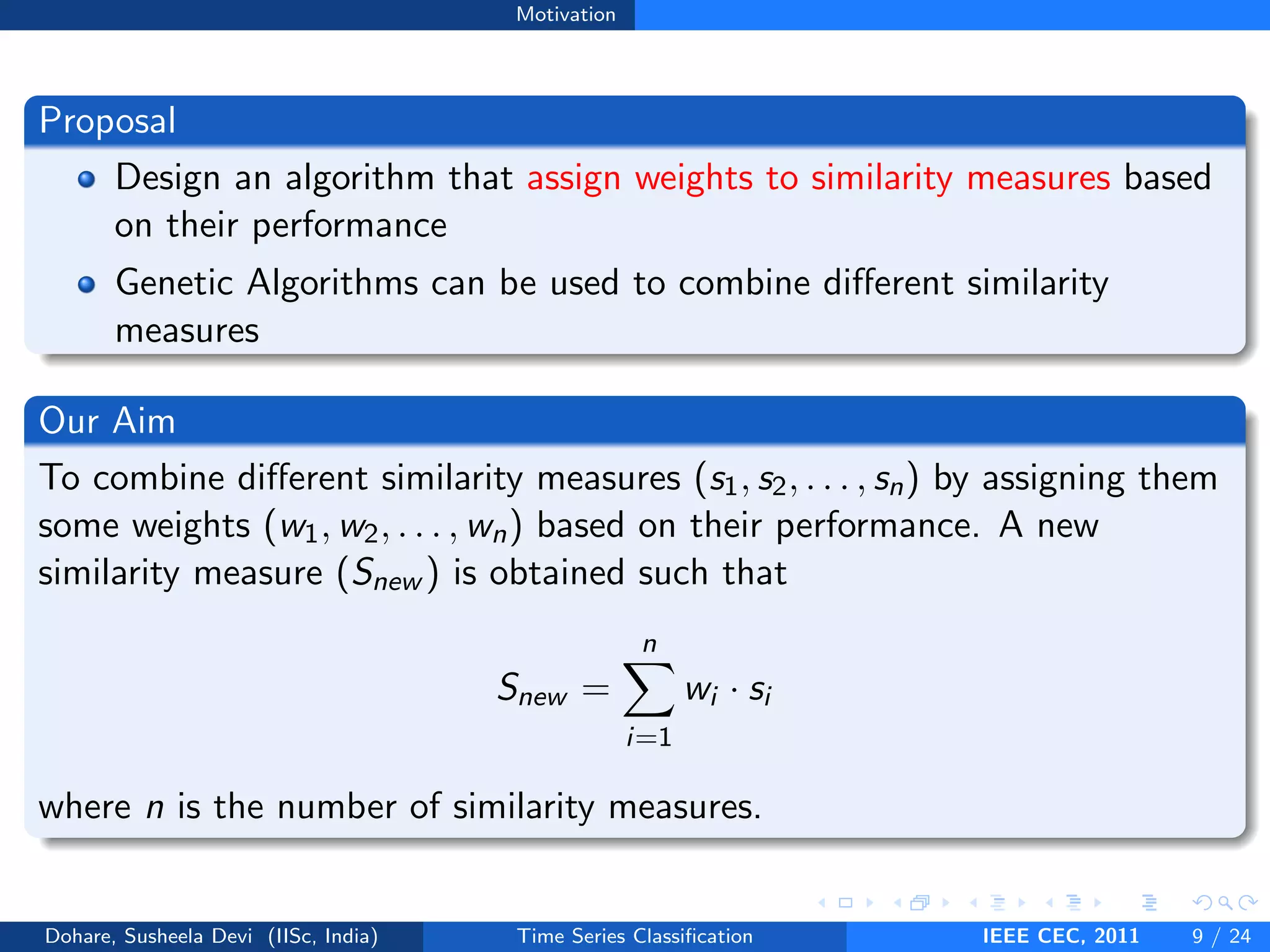 Motivation
Proposal
Design an algorithm that assign weights to similarity measures based
on their performance
Genetic Algorithms can be used to combine different similarity
measures
Our Aim
To combine different similarity measures (s1, s2, . . . , sn) by assigning them
some weights (w1, w2, . . . , wn) based on their performance. A new
similarity measure (Snew ) is obtained such that
Snew =
n
X
i=1
wi · si
where n is the number of similarity measures.
Dohare, Susheela Devi (IISc, India) Time Series Classification IEEE CEC, 2011 9 / 24
 