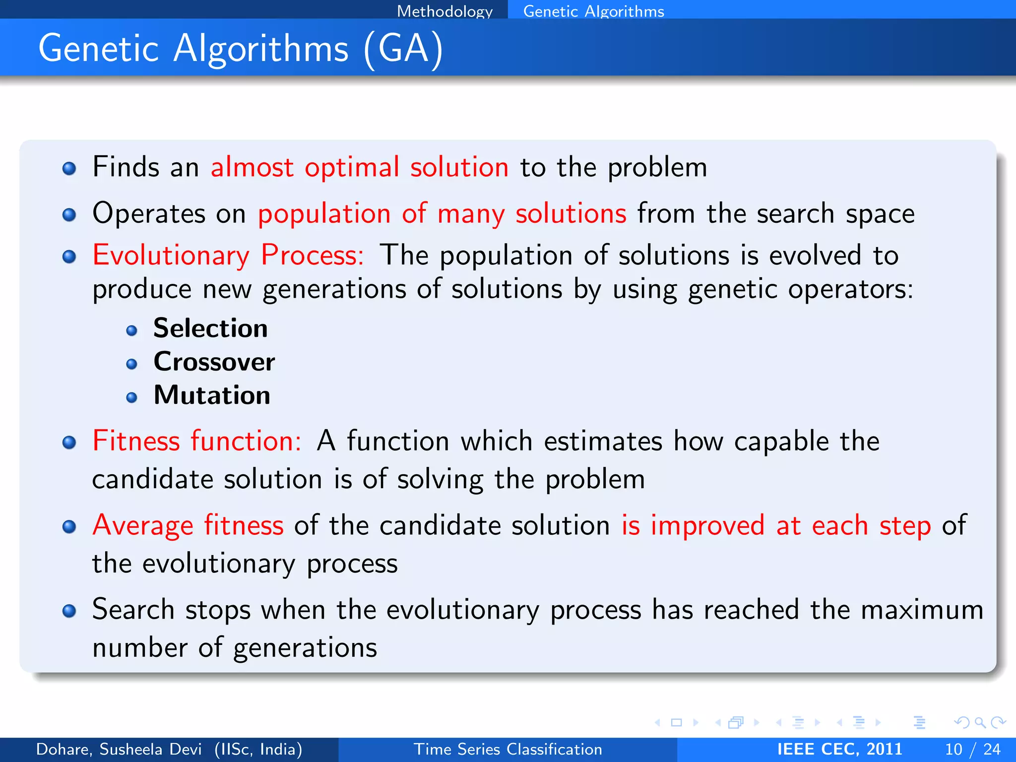Methodology Genetic Algorithms
Genetic Algorithms (GA)
Finds an almost optimal solution to the problem
Operates on population of many solutions from the search space
Evolutionary Process: The population of solutions is evolved to
produce new generations of solutions by using genetic operators:
Selection
Crossover
Mutation
Fitness function: A function which estimates how capable the
candidate solution is of solving the problem
Average fitness of the candidate solution is improved at each step of
the evolutionary process
Search stops when the evolutionary process has reached the maximum
number of generations
Dohare, Susheela Devi (IISc, India) Time Series Classification IEEE CEC, 2011 10 / 24
 