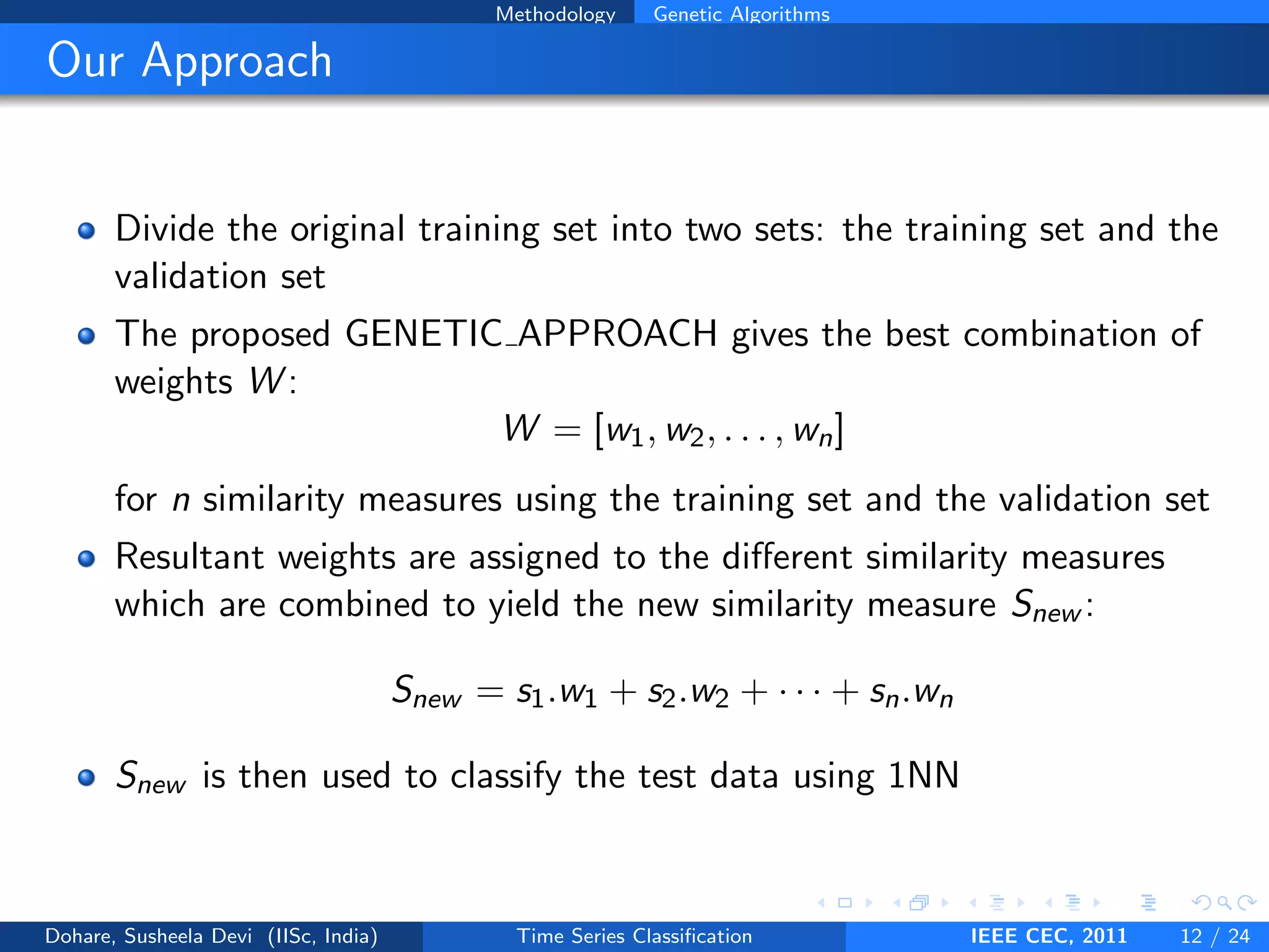 Methodology Genetic Algorithms
Our Approach
Divide the original training set into two sets: the training set and the
validation set
The proposed GENETIC APPROACH gives the best combination of
weights W :
W = [w1, w2, . . . , wn]
for n similarity measures using the training set and the validation set
Resultant weights are assigned to the different similarity measures
which are combined to yield the new similarity measure Snew :
Snew = s1.w1 + s2.w2 + · · · + sn.wn
Snew is then used to classify the test data using 1NN
Dohare, Susheela Devi (IISc, India) Time Series Classification IEEE CEC, 2011 12 / 24
 