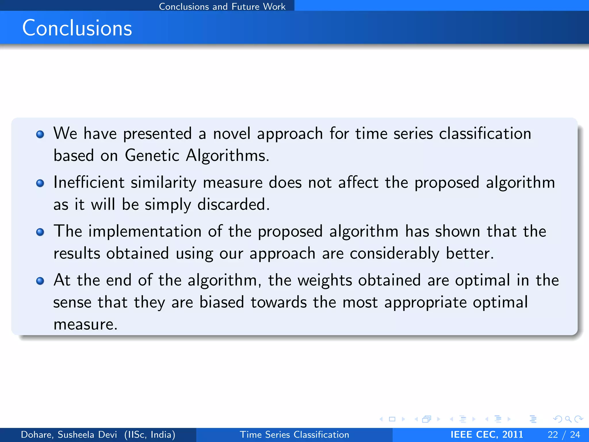 Conclusions and Future Work
Conclusions
We have presented a novel approach for time series classification
based on Genetic Algorithms.
Inefficient similarity measure does not affect the proposed algorithm
as it will be simply discarded.
The implementation of the proposed algorithm has shown that the
results obtained using our approach are considerably better.
At the end of the algorithm, the weights obtained are optimal in the
sense that they are biased towards the most appropriate optimal
measure.
Dohare, Susheela Devi (IISc, India) Time Series Classification IEEE CEC, 2011 22 / 24
 