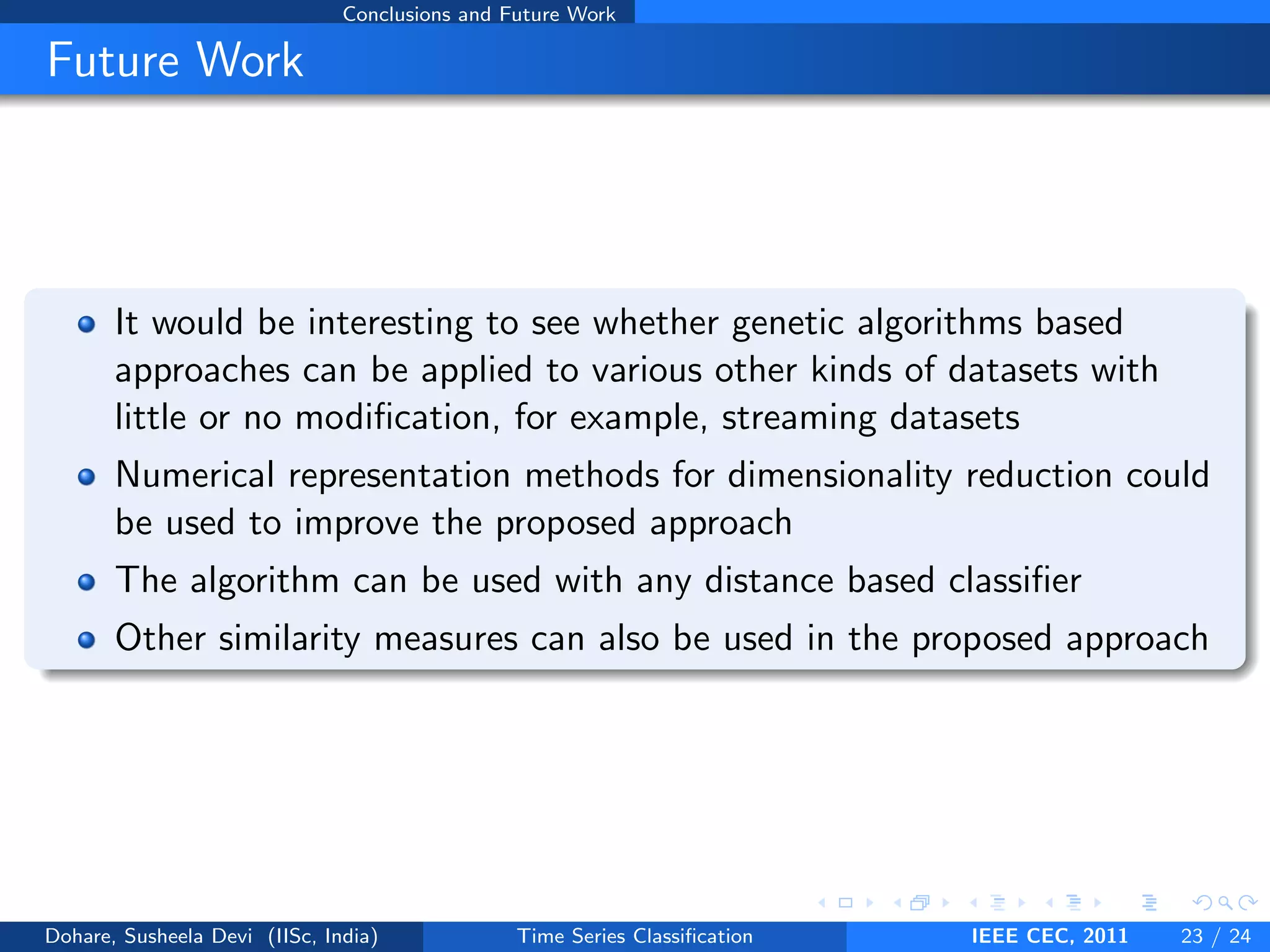 Conclusions and Future Work
Future Work
It would be interesting to see whether genetic algorithms based
approaches can be applied to various other kinds of datasets with
little or no modification, for example, streaming datasets
Numerical representation methods for dimensionality reduction could
be used to improve the proposed approach
The algorithm can be used with any distance based classifier
Other similarity measures can also be used in the proposed approach
Dohare, Susheela Devi (IISc, India) Time Series Classification IEEE CEC, 2011 23 / 24
 