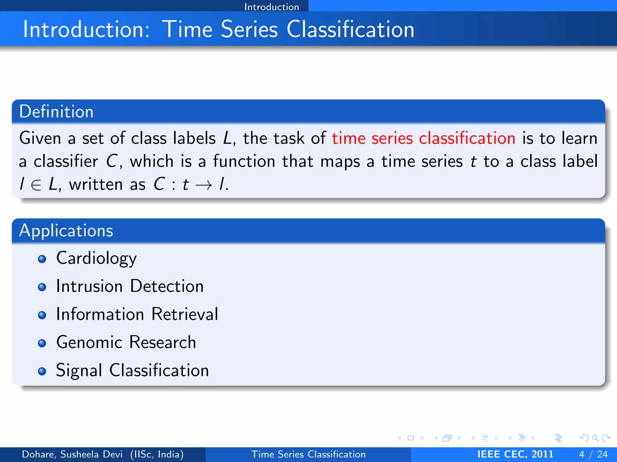 Introduction
Introduction: Time Series Classification
Definition
Given a set of class labels L, the task of time series classification is to learn
a classifier C, which is a function that maps a time series t to a class label
l ∈ L, written as C : t → l.
Applications
Cardiology
Intrusion Detection
Information Retrieval
Genomic Research
Signal Classification
Dohare, Susheela Devi (IISc, India) Time Series Classification IEEE CEC, 2011 4 / 24
 