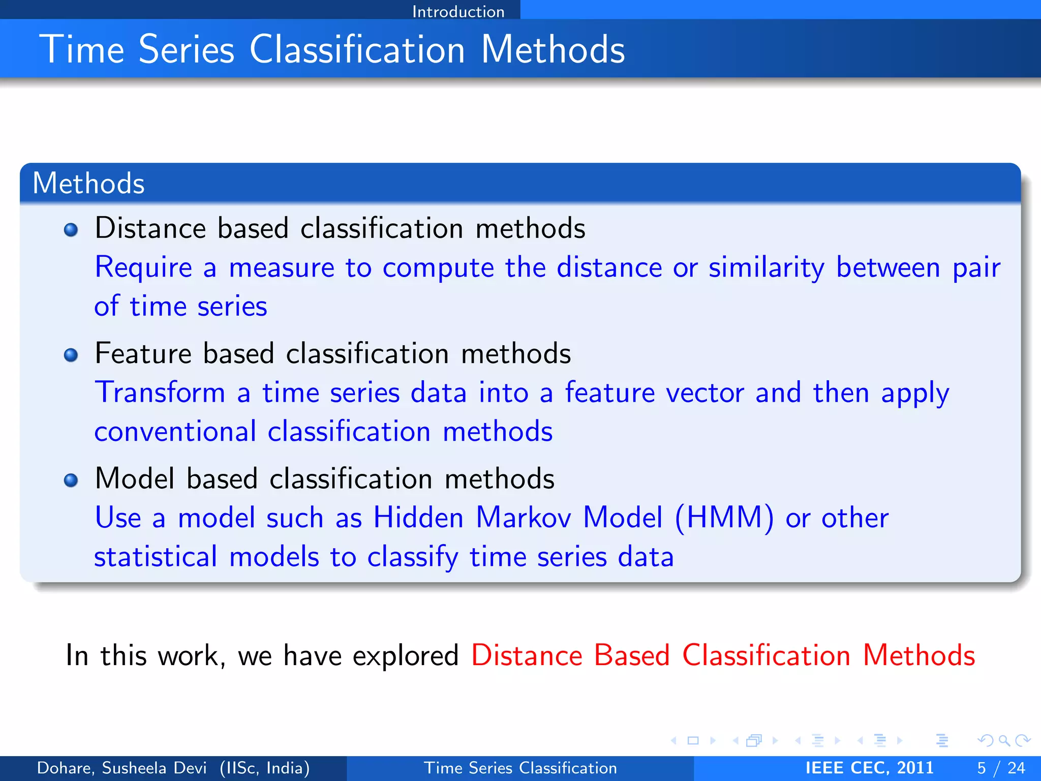 Introduction
Time Series Classification Methods
Methods
Distance based classification methods
Require a measure to compute the distance or similarity between pair
of time series
Feature based classification methods
Transform a time series data into a feature vector and then apply
conventional classification methods
Model based classification methods
Use a model such as Hidden Markov Model (HMM) or other
statistical models to classify time series data
In this work, we have explored Distance Based Classification Methods
Dohare, Susheela Devi (IISc, India) Time Series Classification IEEE CEC, 2011 5 / 24
 