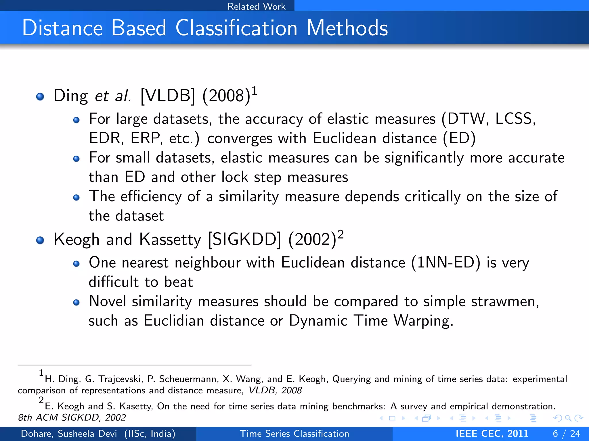 Related Work
Distance Based Classification Methods
Ding et al. [VLDB] (2008)1
For large datasets, the accuracy of elastic measures (DTW, LCSS,
EDR, ERP, etc.) converges with Euclidean distance (ED)
For small datasets, elastic measures can be significantly more accurate
than ED and other lock step measures
The efficiency of a similarity measure depends critically on the size of
the dataset
Keogh and Kassetty [SIGKDD] (2002)2
One nearest neighbour with Euclidean distance (1NN-ED) is very
difficult to beat
Novel similarity measures should be compared to simple strawmen,
such as Euclidian distance or Dynamic Time Warping.
1
H. Ding, G. Trajcevski, P. Scheuermann, X. Wang, and E. Keogh, Querying and mining of time series data: experimental
comparison of representations and distance measure, VLDB, 2008
2
E. Keogh and S. Kasetty, On the need for time series data mining benchmarks: A survey and empirical demonstration.
8th ACM SIGKDD, 2002
Dohare, Susheela Devi (IISc, India) Time Series Classification IEEE CEC, 2011 6 / 24
 
