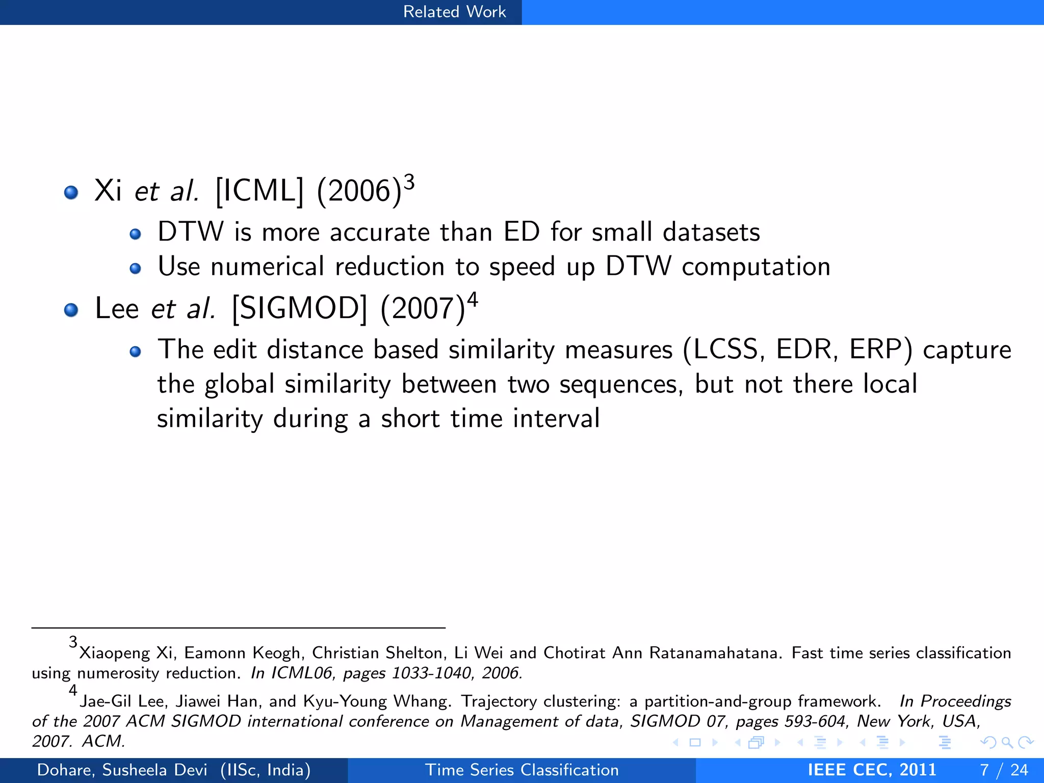Related Work
Xi et al. [ICML] (2006)3
DTW is more accurate than ED for small datasets
Use numerical reduction to speed up DTW computation
Lee et al. [SIGMOD] (2007)4
The edit distance based similarity measures (LCSS, EDR, ERP) capture
the global similarity between two sequences, but not there local
similarity during a short time interval
3
Xiaopeng Xi, Eamonn Keogh, Christian Shelton, Li Wei and Chotirat Ann Ratanamahatana. Fast time series classification
using numerosity reduction. In ICML06, pages 1033-1040, 2006.
4
Jae-Gil Lee, Jiawei Han, and Kyu-Young Whang. Trajectory clustering: a partition-and-group framework. In Proceedings
of the 2007 ACM SIGMOD international conference on Management of data, SIGMOD 07, pages 593-604, New York, USA,
2007. ACM.
Dohare, Susheela Devi (IISc, India) Time Series Classification IEEE CEC, 2011 7 / 24
 