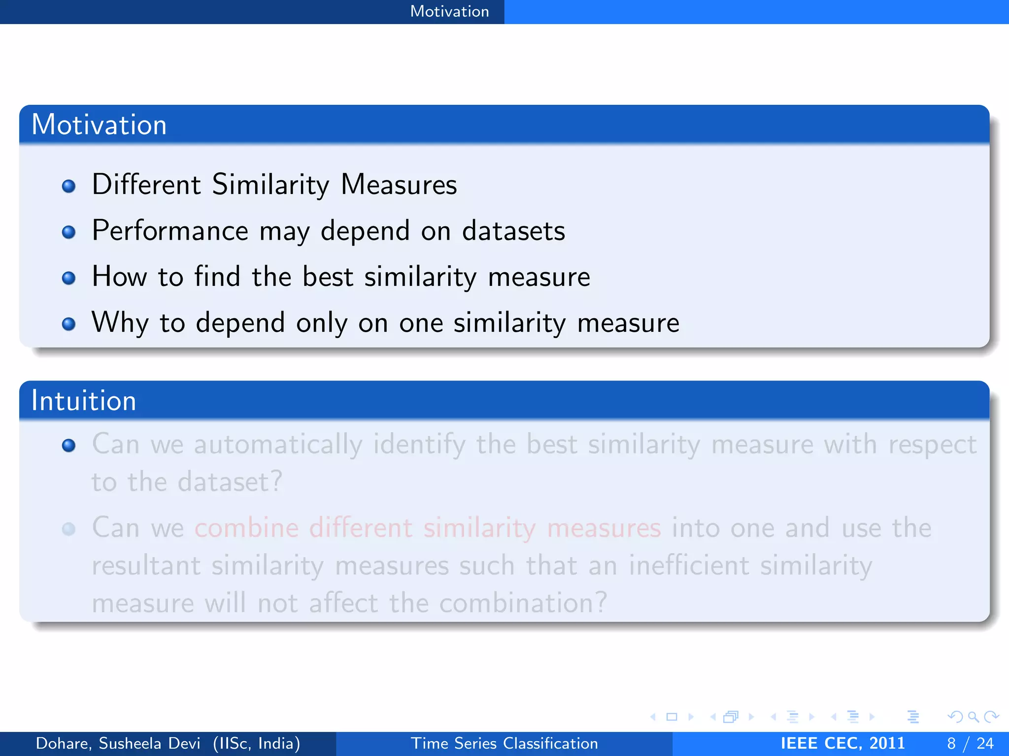 Motivation
Motivation
Different Similarity Measures
Performance may depend on datasets
How to find the best similarity measure
Why to depend only on one similarity measure
Intuition
Can we automatically identify the best similarity measure with respect
to the dataset?
Can we combine different similarity measures into one and use the
resultant similarity measures such that an inefficient similarity
measure will not affect the combination?
Dohare, Susheela Devi (IISc, India) Time Series Classification IEEE CEC, 2011 8 / 24
 