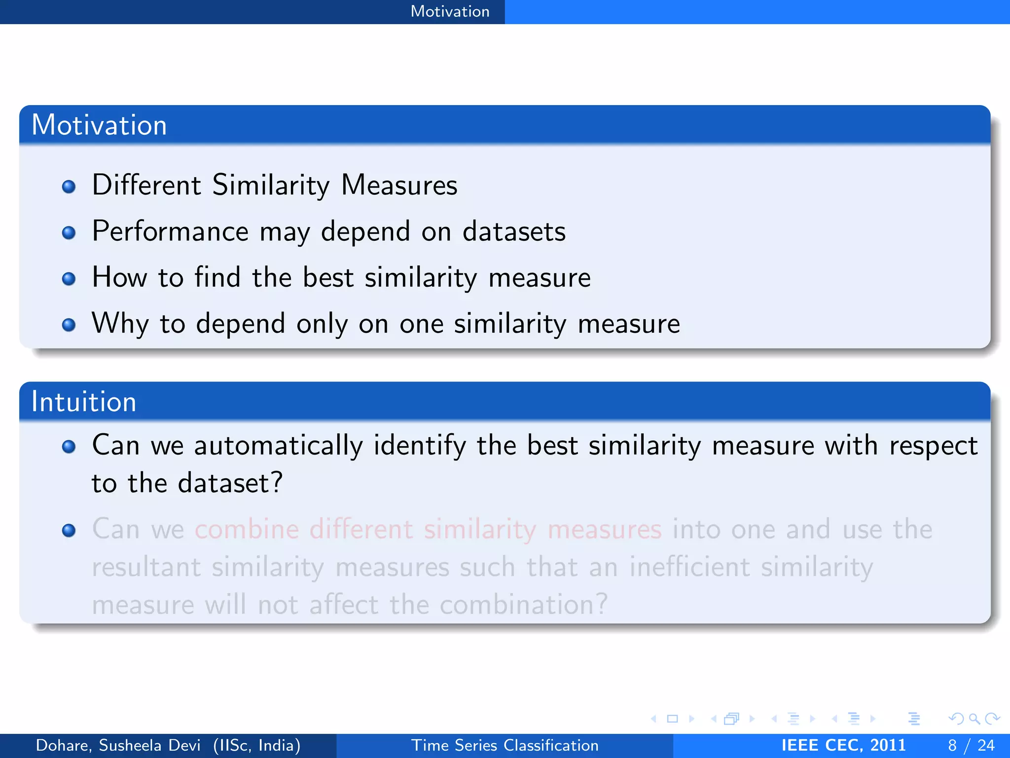 Motivation
Motivation
Different Similarity Measures
Performance may depend on datasets
How to find the best similarity measure
Why to depend only on one similarity measure
Intuition
Can we automatically identify the best similarity measure with respect
to the dataset?
Can we combine different similarity measures into one and use the
resultant similarity measures such that an inefficient similarity
measure will not affect the combination?
Dohare, Susheela Devi (IISc, India) Time Series Classification IEEE CEC, 2011 8 / 24
 