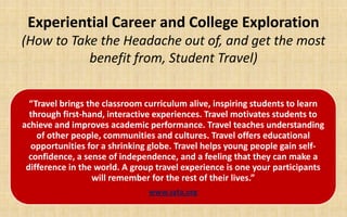 Experiential Career and College Exploration
(How to Take the Headache out of, and get the most
           benefit from, Student Travel)


  “Travel brings the classroom curriculum alive, inspiring students to learn
  through first-hand, interactive experiences. Travel motivates students to
achieve and improves academic performance. Travel teaches understanding
    of other people, communities and cultures. Travel offers educational
  opportunities for a shrinking globe. Travel helps young people gain self-
  confidence, a sense of independence, and a feeling that they can make a
 difference in the world. A group travel experience is one your participants
                  will remember for the rest of their lives.”
                               www.syta.org
 