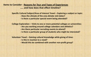 Items to Consider - Reasons for Tour and Types of Experiences
                ….. and how does that effect timeline?

       Specific Cultural Subject/Area of Interest Travel – Exploring a subject or topic:
                 - Does the climate of the area dictate visit dates?
                 - Is there a particular special event being attended?

       College Exploration – Visits to one or more potential colleges or universities:
                - Are you working around college calendars and athletics?
                - Are there particular recruiting events to attend?
                - Is there a particular group of students who might be interested?

       Volunteer Travel – Gaining cultural knowledge while giving of time:
               - Is this in reaction to a need?
               - Would this be combined with another non-profit group?
 
