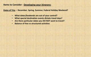 Items to Consider - Developing your itinerary:

Dates of Trip – December, Spring, Summer, Federal Holiday Weekend?

        •   What dates/bookends are out of your control?
        •   What special destination events dictate travel days?
        •   Are there particular dates you DO NOT want to travel?
        •   Balance of free vs structured activities
 