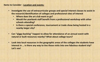 Items to Consider - Location and events:

    • Investigate the use of extracurricular groups and special interest classes to assist in
      the research/identification of colleges and professional sites of interest
        • Where does the art club want to go?
        • Would the yearbook staff benefit from a professional workshop with other
           schools attending?
        • Is there a special conference, tournament or trade show being hosted in a
           nearby larger city?

    • Can “piggy-backing” happen to allow for attendance of an annual event with
      natural or built resources nearby? What about college tours?

    • Look into local resources in the geographic areas of the colleges the students have
      interest in … is there any way to ties those visits into one fabulous student trip?
      Let’s see!
 