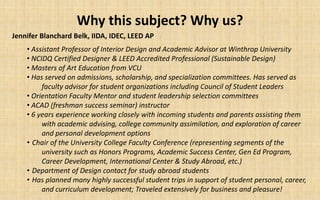 Why this subject? Why us?
Jennifer Blanchard Belk, IIDA, IDEC, LEED AP
    • Assistant Professor of Interior Design and Academic Advisor at Winthrop University
    • NCIDQ Certified Designer & LEED Accredited Professional (Sustainable Design)
    • Masters of Art Education from VCU
    • Has served on admissions, scholarship, and specialization committees. Has served as
         faculty advisor for student organizations including Council of Student Leaders
    • Orientation Faculty Mentor and student leadership selection committees
    • ACAD (freshman success seminar) instructor
    • 6 years experience working closely with incoming students and parents assisting them
         with academic advising, college community assimilation, and exploration of career
         and personal development options
    • Chair of the University College Faculty Conference (representing segments of the
         university such as Honors Programs, Academic Success Center, Gen Ed Program,
         Career Development, International Center & Study Abroad, etc.)
    • Department of Design contact for study abroad students
    • Has planned many highly successful student trips in support of student personal, career,
         and curriculum development; Traveled extensively for business and pleasure!
 
