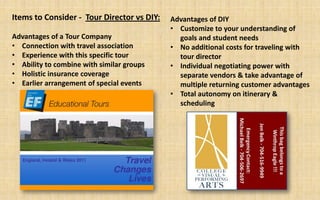 Items to Consider - Tour Director vs DIY:   Advantages of DIY
                                            • Customize to your understanding of
Advantages of a Tour Company                  goals and student needs
• Connection with travel association        • No additional costs for traveling with
• Experience with this specific tour          tour director
• Ability to combine with similar groups    • Individual negotiating power with
• Holistic insurance coverage                 separate vendors & take advantage of
• Earlier arrangement of special events       multiple returning customer advantages
                                            • Total autonomy on itinerary &
                                              scheduling
 