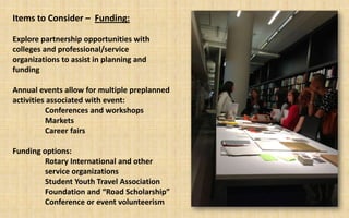 Items to Consider – Funding:

Explore partnership opportunities with
colleges and professional/service
organizations to assist in planning and
funding

Annual events allow for multiple preplanned
activities associated with event:
          Conferences and workshops
          Markets
          Career fairs

Funding options:
         Rotary International and other
         service organizations
         Student Youth Travel Association
         Foundation and “Road Scholarship”
         Conference or event volunteerism
 