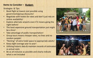 Items to Consider – Budget:
Strategies & Tips:
• Book flight at lowest cost possible using
   government/group discounts!
• Negotiate with hotels for rates and don’t just rely on
   online availability!
• Explore alternate airports even if it means going the
   night before!
• The least expensive ground transportation just might
   be a limo!
• Take advantage of public transportation!
• Group tours means cheaper rates, no lines and no
   random people!
• “Renting” of extra hotel space to appropriate adults!
• Keep slight overage year to year!
• Utilizing historic data & maintain records of estimated
   vs actual costs
• Be as all inclusive as possible and clearly indicate
   what is not included
 