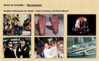 Items to Consider – Recruitment:

Student enthusiasm for travel – Cater to Humor and Pop Culture!
 