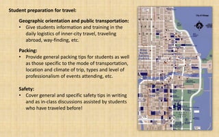 Student preparation for travel:
    Geographic orientation and public transportation:
    • Give students information and training in the
      daily logistics of inner-city travel, traveling
      abroad, way-finding, etc.
    Packing:
    • Provide general packing tips for students as well
       as those specific to the mode of transportation,
       location and climate of trip, types and level of
       professionalism of events attending, etc.

    Safety:
    • Cover general and specific safety tips in writing
       and as in-class discussions assisted by students
       who have traveled before!
 