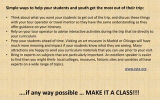 Simple ways to help your students and youth get the most out of their trip:

• Think about what you want your students to get out of the trip, and discuss these things
  with your tour operator or travel mentor so they have the same understanding as they
  offer guidance on your itinerary.
• Rely on your tour operator to advise interactive activities during the trip that tie directly to
  your curriculum.
• Prep your students ahead of time. Visiting an art museum in Madrid or Chicago will have
  much more meaning and impact if your students know what they are seeing. Many
  attractions are happy to send you curriculum materials that you can use prior to your visit.
• Bring in experts on subjects that are particularly important. An excellent speaker is easier
  to find than you might think- local colleges, museums, historic sites and societies all have
  experts on a wide range of topics.
                                                                              www.syta.org




        ….if any way possible … MAKE IT A CLASS!!!
 