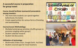 A successful course in preparation
for group travel:                                        Ethnic Areas of
Course should facilitate teamwork/camaraderie
                                                            Chicago
among travelers:
• The more time students can spend together             “We all should know that diversity makes for a
                                                        rich tapestry, and we must understand that all
  beforehand, the better.                                the threads of the tapestry are equal in value
                                                                 no matter what their color.”
• Create opportunities for various forms of bonding                                       ~ Maya Angelou
  and teambuilding

Course/Lesson Methodology:
• Multiple/varied group activities (shuffle groups to
  promote mingling within group!)
• Student selected research
• Student led discussions

Utilization of technology
• Multimedia (Video tours, Google Earth, YouTube)
• Student sourced apps for travel locations
 