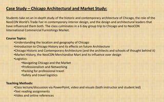 Case Study – Chicago Architectural and Market Study:

Students take on an in-depth study of the historic and contemporary architecture of Chicago, the role of the
NeoCON World’s Trade Fair in contemporary interior design, and the design and architectural leaders that
have influenced them both. The class culminates in a 6 day group trip to Chicago and to NeoCON
International Commercial Furnishings Market.

Course Topics:
     •Understanding the location and geography of Chicago
     •Introduction to Chicago History and its effects on future Architecture
     •Chicago Historic and Contemporary Architecture (and the architects and schools of thought behind it)
     •Market History, the NeoCON Merchandise Mart and its influence over design
     •Logistics:
           •Navigating Chicago and the Market
           •Professionalism and Networking
           •Packing for professional travel
           •Safety and travel logistics

Teaching Methods:
     •Class lecture/discussion via PowerPoint, video and visuals (both instructor and student led)
     •Text reading assignments
     •Video and online references
 