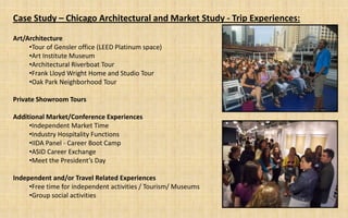 Case Study – Chicago Architectural and Market Study - Trip Experiences:

Art/Architecture
     •Tour of Gensler office (LEED Platinum space)
     •Art Institute Museum
     •Architectural Riverboat Tour
     •Frank Lloyd Wright Home and Studio Tour
     •Oak Park Neighborhood Tour

Private Showroom Tours

Additional Market/Conference Experiences
     •Independent Market Time
     •Industry Hospitality Functions
     •IIDA Panel - Career Boot Camp
     •ASID Career Exchange
     •Meet the President’s Day

Independent and/or Travel Related Experiences
     •Free time for independent activities / Tourism/ Museums
     •Group social activities
 